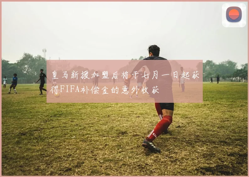 皇马新援加盟后将于七月一日起获得FIFA补偿金的意外收获