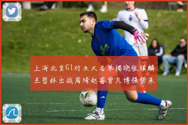 上海北京G1对决大名单揭晓张镇麟王哲林出战周琦赵睿曾凡博强势来袭