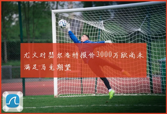 尤文对瑟尔洛特报价3000万欧尚未满足马竞期望