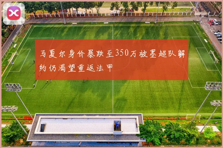 马夏尔身价暴跌至350万被墨超队解约仍渴望重返法甲