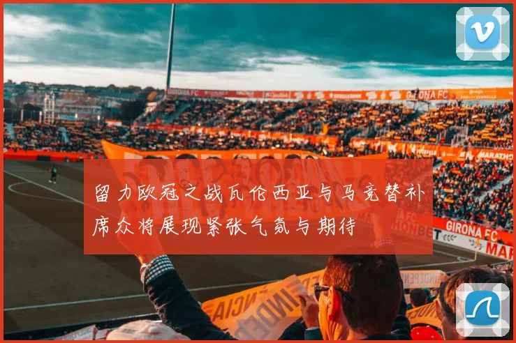 留力欧冠之战瓦伦西亚与马竞替补席众将展现紧张气氛与期待