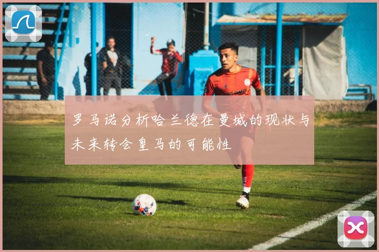 罗马诺分析哈兰德在曼城的现状与未来转会皇马的可能性