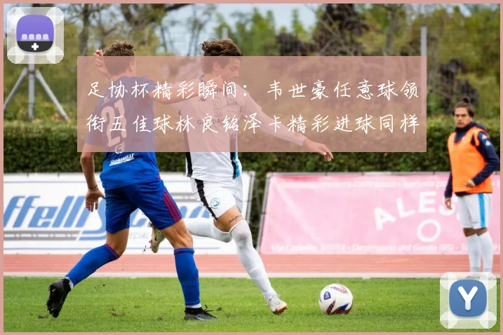 足协杯精彩瞬间：韦世豪任意球领衔五佳球林良铭泽卡精彩进球同样耀眼