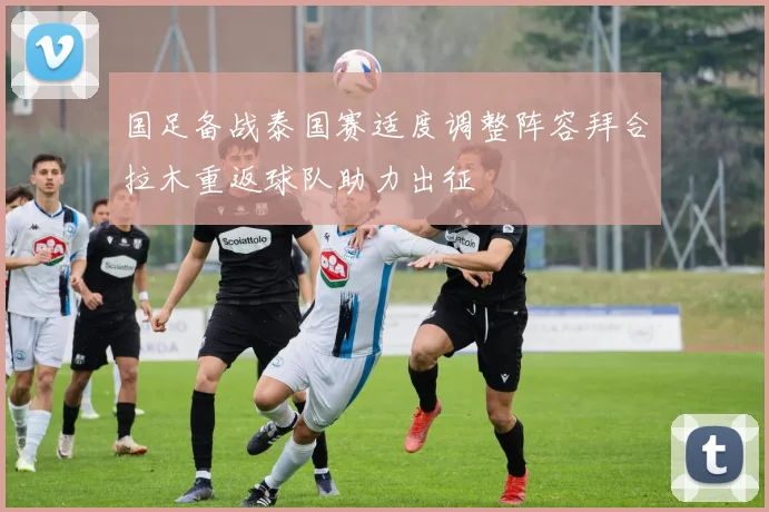 国足备战泰国赛适度调整阵容拜合拉木重返球队助力出征