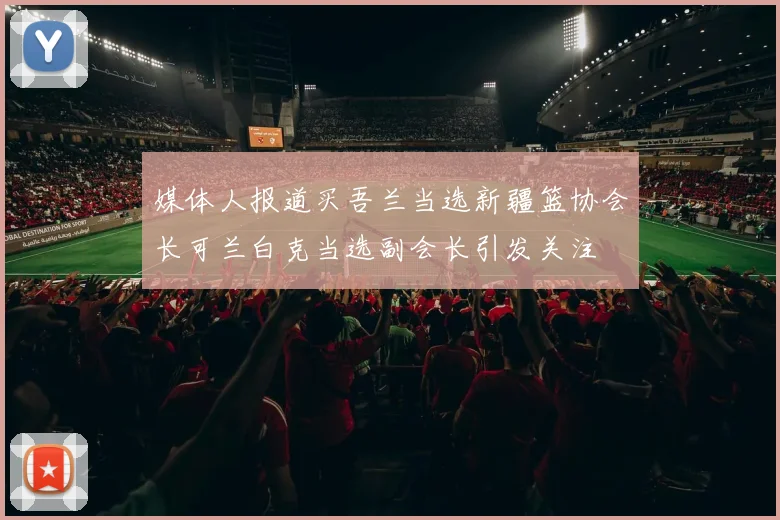 媒体人报道买吾兰当选新疆篮协会长可兰白克当选副会长引发关注