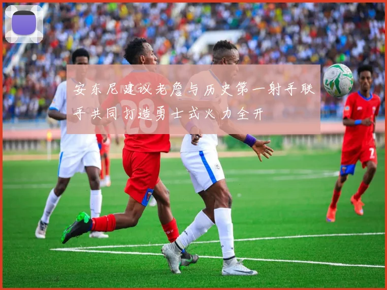 安东尼建议老詹与历史第一射手联手共同打造勇士式火力全开