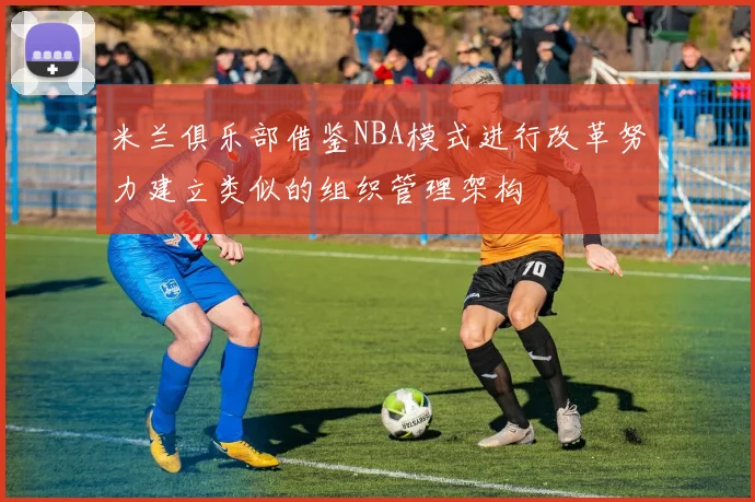 米兰俱乐部借鉴NBA模式进行改革努力建立类似的组织管理架构