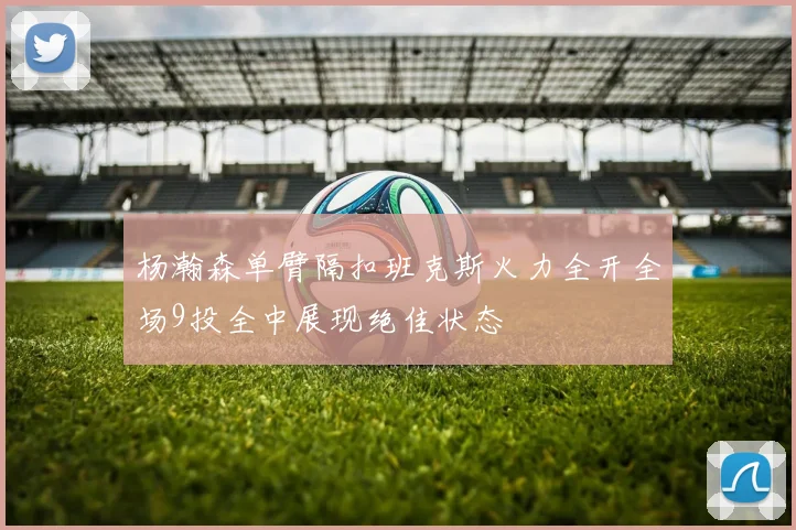 杨瀚森单臂隔扣班克斯火力全开全场9投全中展现绝佳状态