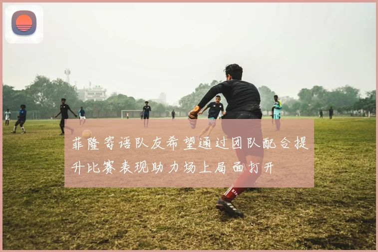 菲隆寄语队友希望通过团队配合提升比赛表现助力场上局面打开