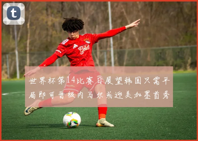 世界杯第14比赛日展望韩国只需平局即可晋级内马尔或迎美加墨首秀