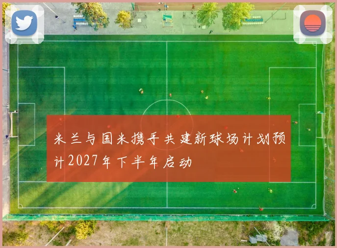 米兰与国米携手共建新球场计划预计2027年下半年启动