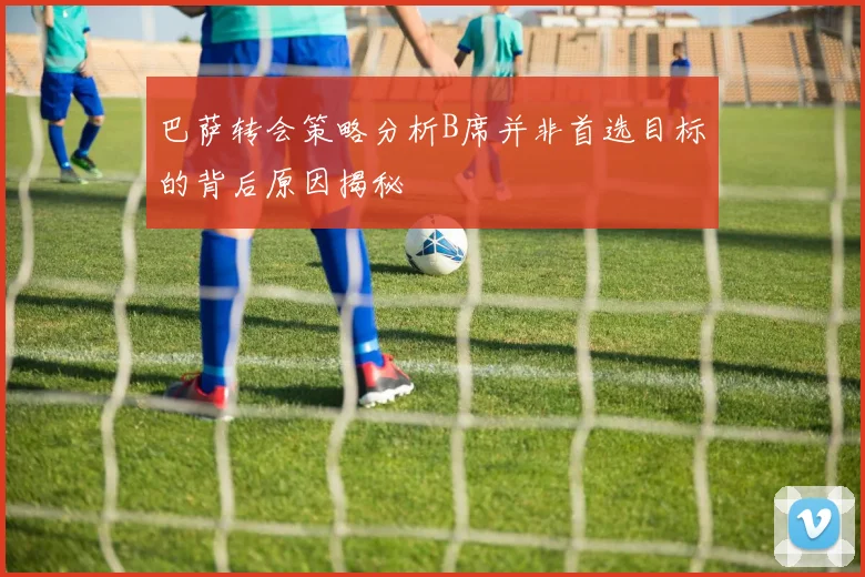巴萨转会策略分析B席并非首选目标的背后原因揭秘