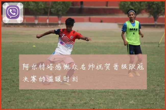 阿尔特塔感慨众名帅祝贺晋级欧冠决赛的温暖时刻