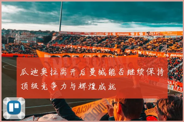 瓜迪奥拉离开后曼城能否继续保持顶级竞争力与辉煌成就