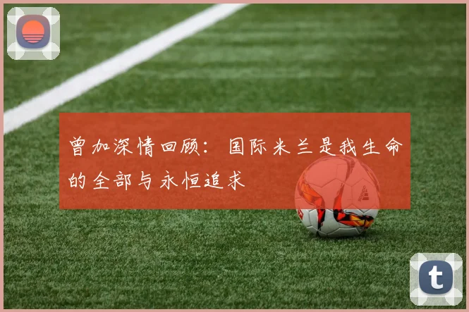 曾加深情回顾：国际米兰是我生命的全部与永恒追求