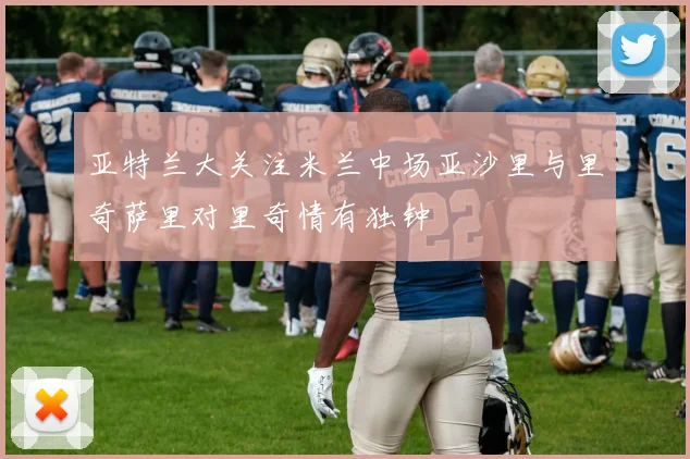 亚特兰大关注米兰中场亚沙里与里奇萨里对里奇情有独钟