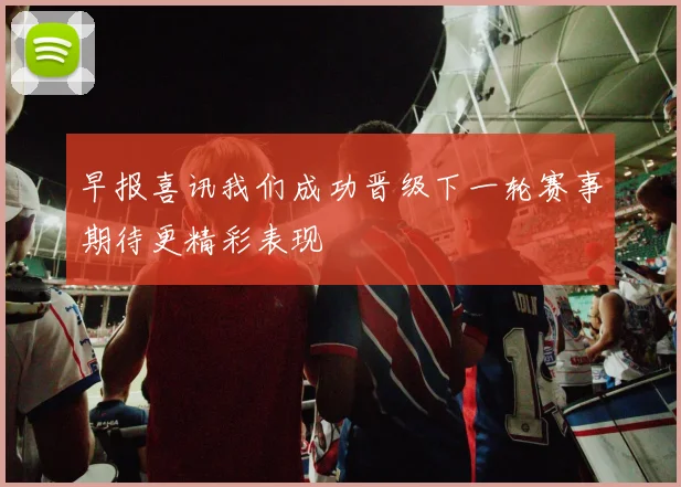 早报喜讯我们成功晋级下一轮赛事期待更精彩表现