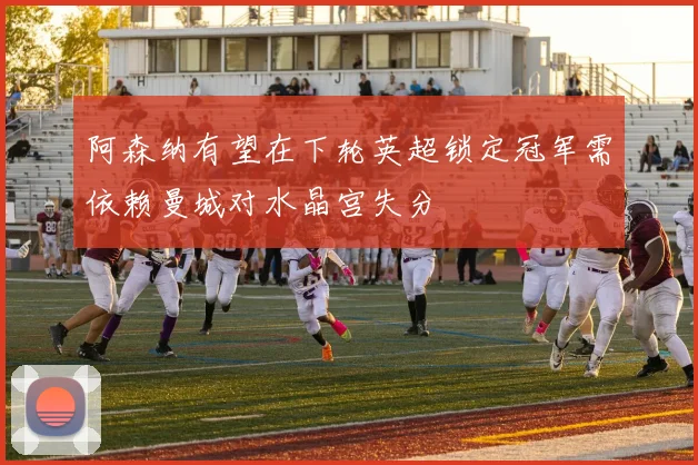 阿森纳有望在下轮英超锁定冠军需依赖曼城对水晶宫失分