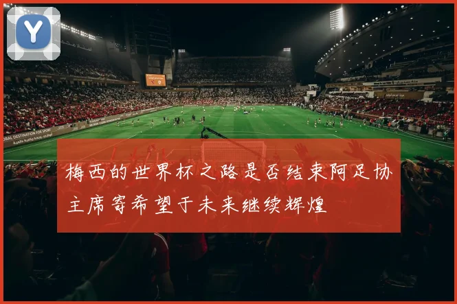 梅西的世界杯之路是否结束阿足协主席寄希望于未来继续辉煌