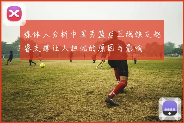 媒体人分析中国男篮后卫线缺乏赵睿支撑让人担忧的原因与影响