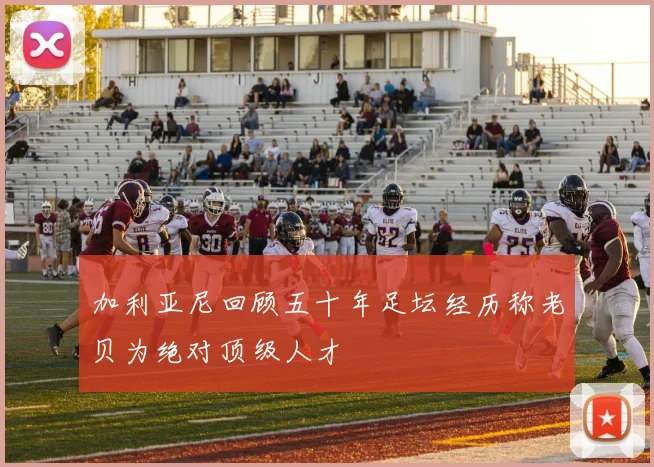 加利亚尼回顾五十年足坛经历称老贝为绝对顶级人才