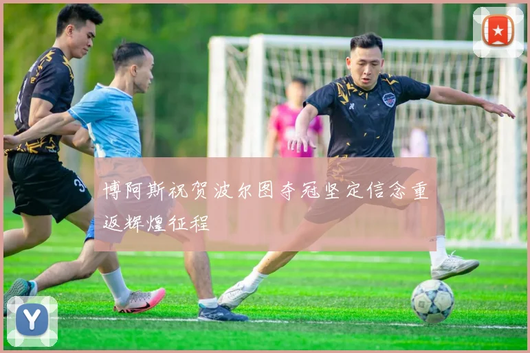 博阿斯祝贺波尔图夺冠坚定信念重返辉煌征程