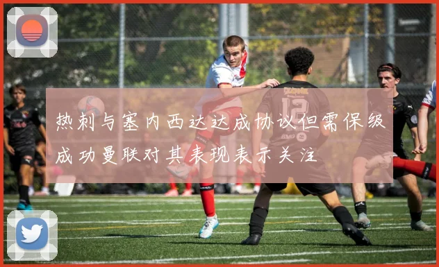 热刺与塞内西达达成协议但需保级成功曼联对其表现表示关注