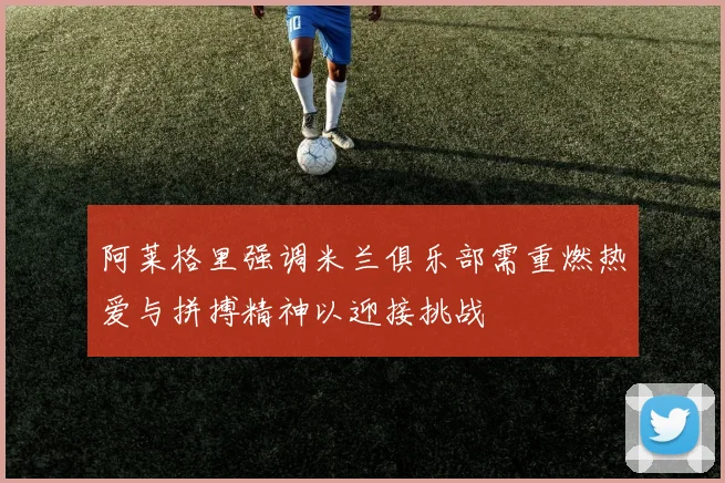 阿莱格里强调米兰俱乐部需重燃热爱与拼搏精神以迎接挑战
