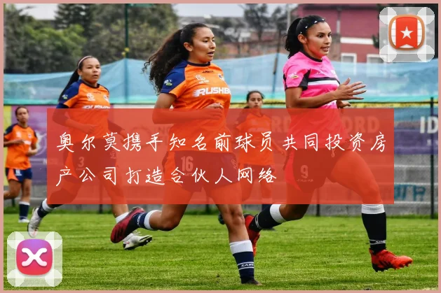 奥尔莫携手知名前球员共同投资房产公司打造合伙人网络