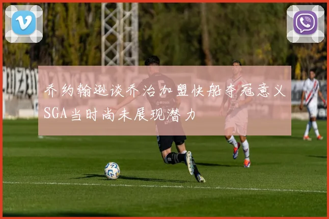 乔约翰逊谈乔治加盟快船夺冠意义SGA当时尚未展现潜力