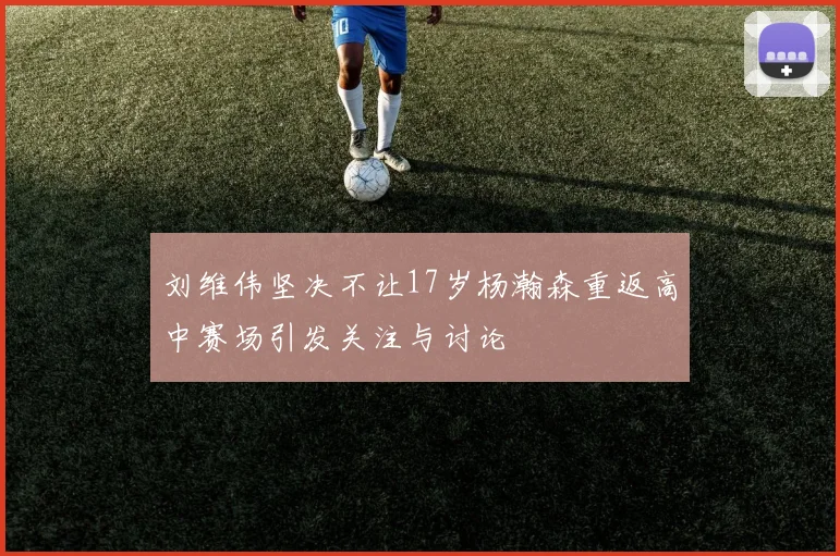 刘维伟坚决不让17岁杨瀚森重返高中赛场引发关注与讨论