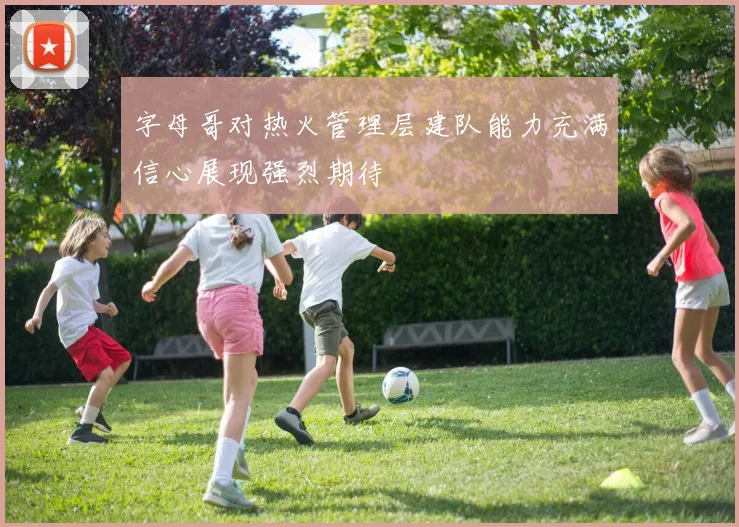 字母哥对热火管理层建队能力充满信心展现强烈期待